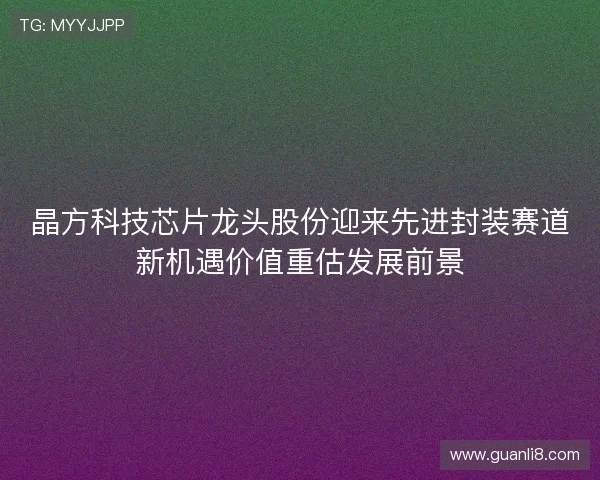 晶方科技芯片龙头股份迎来先进封装赛道新机遇价值重估发展前景